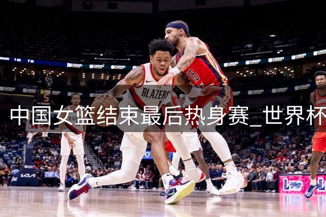 中国女篮结束最后热身赛 世界杯参赛名单即将确定