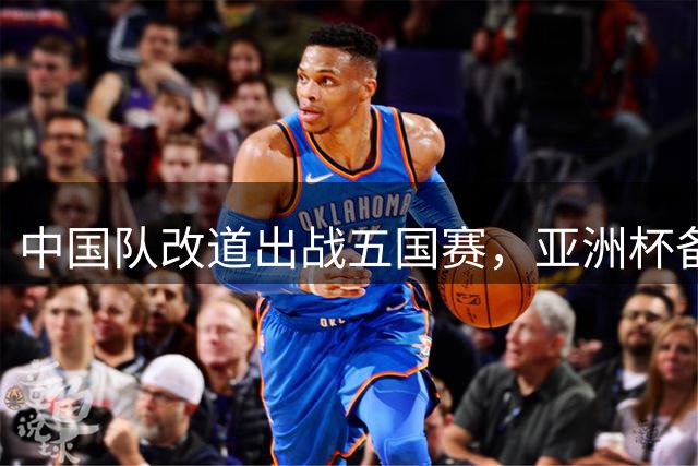 中国队改道出战五国赛，亚洲杯备战策略新调整