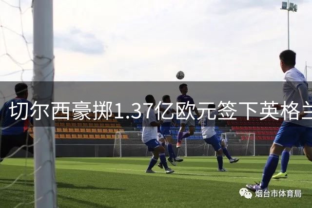 切尔西豪掷1.37亿欧元签下英格兰国脚 刷新今夏转会市场纪录