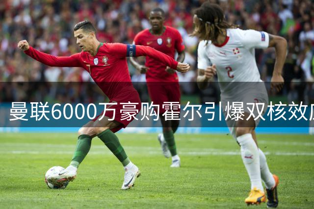 曼联6000万豪购霍尔引爆双核效应 拉什福德迎最佳搭档