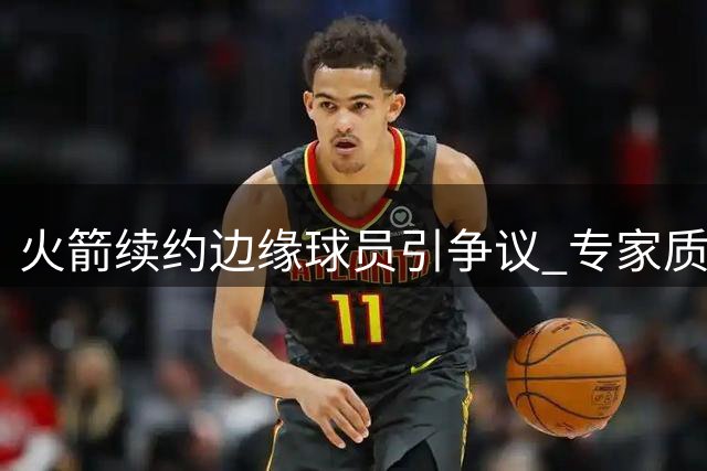 火箭续约边缘球员引争议 专家质疑管理层决策逻辑
