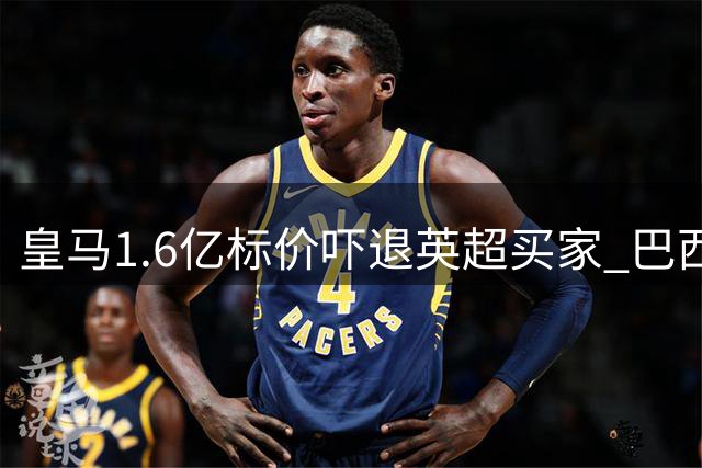 皇马1.6亿标价吓退英超买家 巴西锋霸与俱乐部决裂成定局