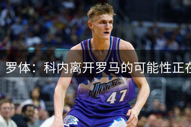 罗体：科内离开罗马的可能性正在上升，曼联暂未开出正式报价