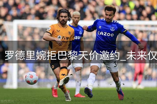 罗德里婉拒巴黎天价邀约 未来仅考虑曼城续约或皇马转会
