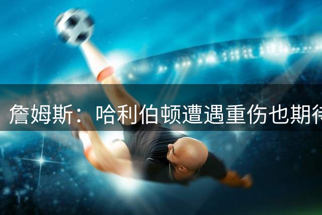 詹姆斯：哈利伯顿遭遇重伤也期待复出 我马上42岁仍坚持征战赛场