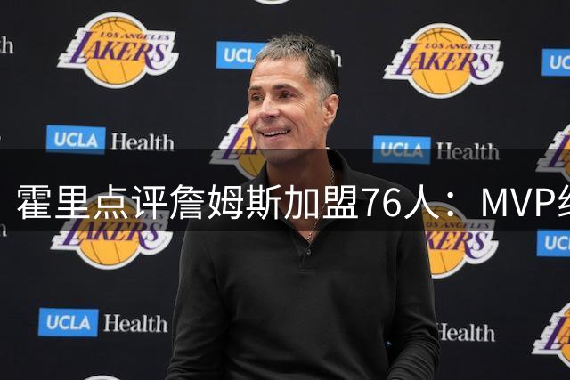 霍里点评詹姆斯加盟76人：MVP组合或已具备总决赛实力