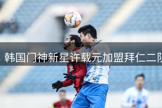 韩国门神新星许载元加盟拜仁二队，租借合约暗藏玄机