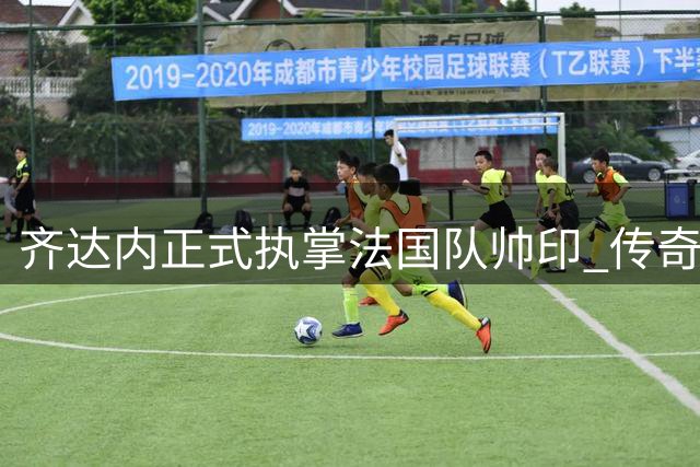 齐达内正式执掌法国队帅印 传奇教练开启国家队新征程