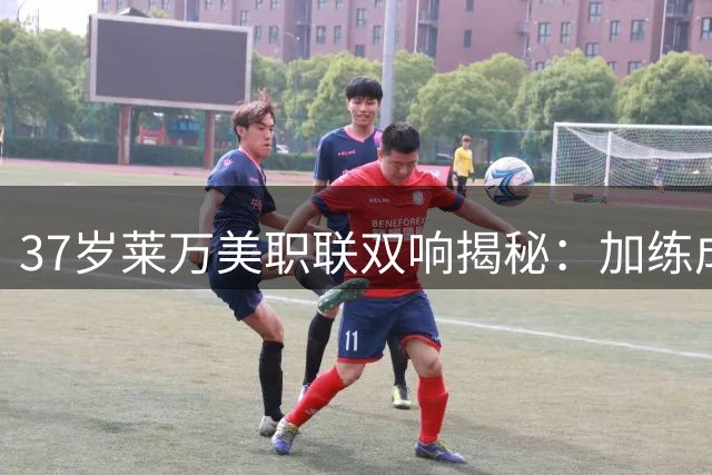 37岁莱万美职联双响揭秘：加练成复苏秘诀 坦言适应期不易